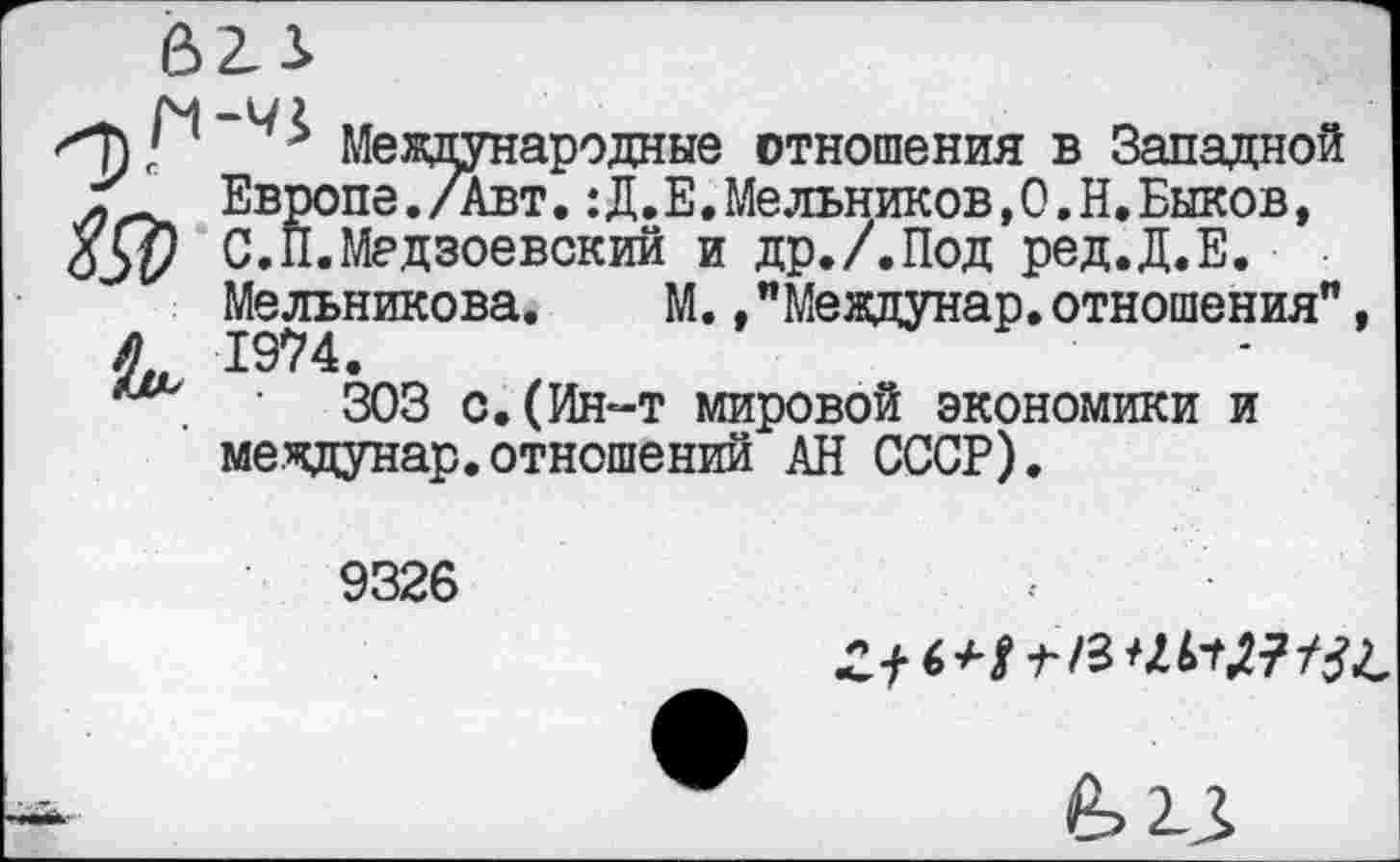 ﻿Международные отношения в Западной Европе./Авт.:Д.Е.Мельников,О.Н,Быков, £5$ С.И.Мадзоевский и др./.Под ред.Д.Е.
Мельникова. М.,"Мевдунар.отношения", А 1974.
303 с.(Ин-т мировой экономики и междунар.отношений АН СССР).
9326